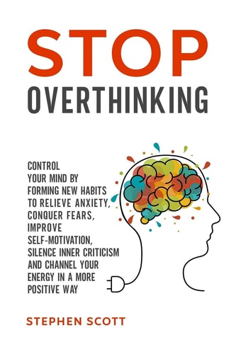 Stop Overthinking Control Your Mind by Forming New Habits to Relieve Anxiety, Conquer Fears, Improve Self-Motivation, Silence Inner Criticism and Channel Your Energy in a More Positive Way