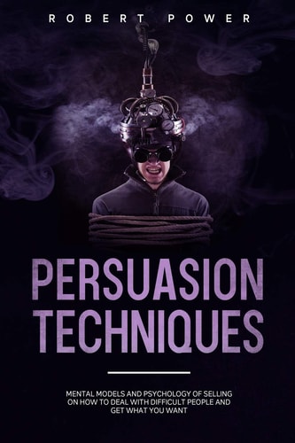 Persuasion Techniques Mental Models and Psychology of Selling on how to Deal with Difficult People and Get what You Want