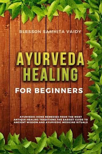 Ayurveda Healing for Beginners Ayurvedic Home Remedies From The Most Antique Healing Tradi-tions. The Easiest Guide To Ancient Wisdom And Ayurvedic Medicine Rituals