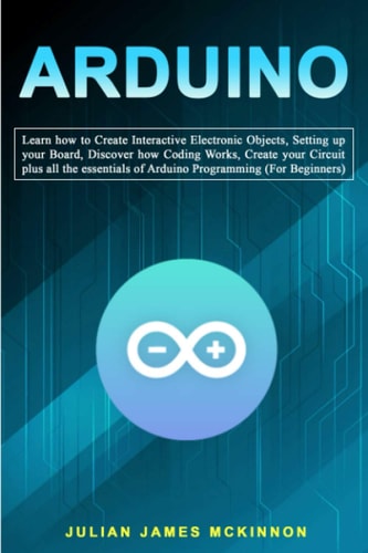 Arduino Learn how to Create Interactive Electronic Objects, Setting Up Your Board, Discover how Coding Works, Create Your Circuit Plus All the Essentials of Arduino Programming (For Beginners)