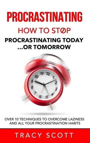 Procrastinating How to Stop Procrastinating Today... Or Tomorrow. Over 10 Techniques to Overcome Laziness and All Your Procrastination Habits