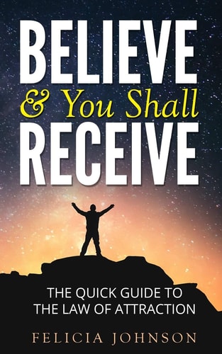 Believe and You Shall Receive The Quick Guide to the Law of Attraction