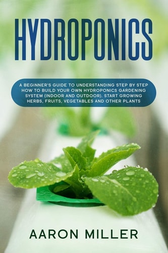 Hydroponics A Beginner's Guide to Understanding Step by Step How to Build Your Own Hydroponics Gardening System (Indoor and Outdoor). Start Growing Herbs, Fruits, Vegetables and Other Plants