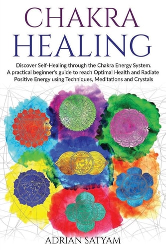 Chakra Healing Discover Self-Healing Through the Chakra Energy System. A Practical Beginner's Guide to Reach Optimal Health and Radiate Positive Energy Using Techniques, Meditations and Crystals