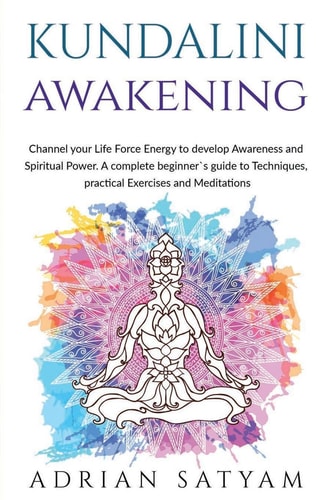 Kundalini Awakening Channel Your Life Force Energy to Develop Awareness and Spiritual Power. a Complete Beginner`s Guide to Techniques, Practical Exercises and Meditations