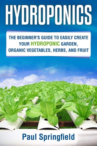 Hydroponics The Beginner's Guide to Easily Create Your Hydroponic Garden, Organic Vegetables, Herbs, and Fruit