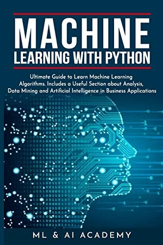 Machine Learning with Python The Ultimate Guide to Learn Machine Learning Algorithms. Includes a Useful Section about Analysis, Data Mining and Artificial Intelligence in Business Applications.
