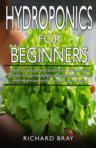 Hydroponics for Beginners : How to Design and Build Your Greenhouse Garden for Growing Plants, Vegetables, Fruits, and Mushrooms in Water All Year Round.