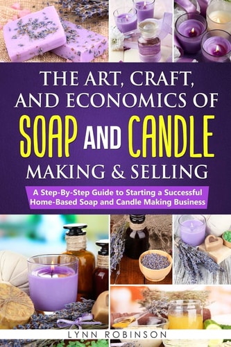 The Art, Craft, and Economics of Soap and Candle Making and Selling A Step-By-Step Guide to Starting a Successful Home-Based Soap and Candle Making Business