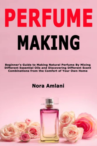 Perfume Making Beginner's Guide to Making Natural Perfume By Mixing Different Essential Oils and Discovering Different Scent Combinations from the Comfort of Your Own Home