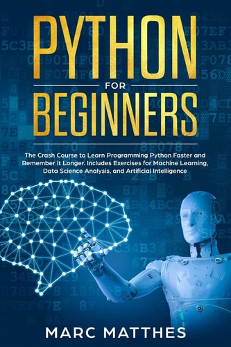 Python for Beginners The Crash Course to Learn Programming Python Faster and Remember It Longer. Includes Exercises for Machine Learning, Data Science Analysis, and Artificial Intelligence