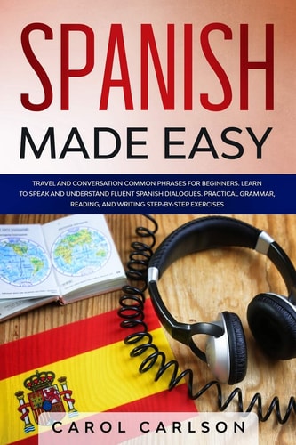 Spanish Made Easy Common Phrases for Beginners for Travel and Conversation. Learn to Speak and Understand Fluent Spanish Dialogues. Practical Step-By-Step Grammar, Reading and Writing Exercises