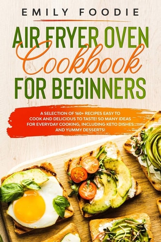 Air Fryer Oven Cookbook for Beginners A Selection of 160+ Recipes Easy to Cook and Delicious to Taste! So Many Ideas for Everyday Cooking, Including Keto Dishes and Yummy Desserts!