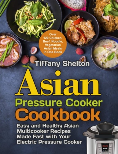 Asian Pressure Cooker Cookbook Easy and Healthy Asian Multicooker Recipes Made Fast with Your Electric Pressure Cooker. Over 120 Chicken, Beef, Noodle, Vegetarian Meals in One Book