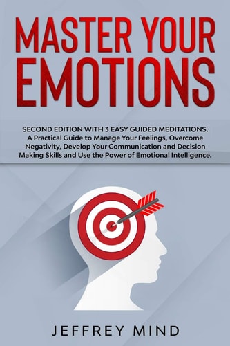 Master Your Emotions Second Edition with 3 Easy Guided Meditations: A Practical Guide to Manage Your Feelings, Overcome Negativity, Develop Your Communication and Decision Making Skills and Use the Power of Emotional Intelligence.