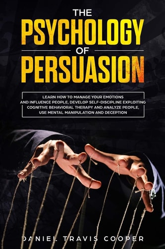 The Psychology of Persuasion Learn How to Manage Your Emotions and Influence People, Develop Self-Discipline Exploiting Cognitive Behavioral Therapy, Analyze People, Mental Manipulation and Deception