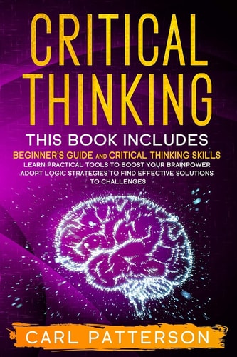 Critical Thinking This Book Includes: Beginner's Guide and Critical Thinking Skills. Learn Practical Tools to Boost Your Brainpower and Adopt Logic Strategies to Find Effective Solutions to Challenges