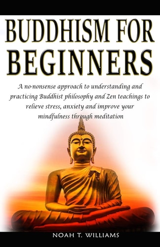 Buddhism for Beginners A No-nonsense Approach to Understanding and Practicing Buddhist Philosophy and Zen Teachings to Relieve Stress and Anxiety, and Improve Your Mindfulness Through Meditation