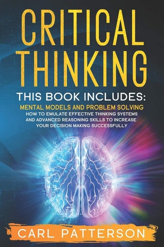 Critical Thinking This Book Includes: Mental Models and Problem Solving. How to Emulate Effective Thinking Systems and Advanced Reasoning Skills to Increase Your Decision Making Successfully
