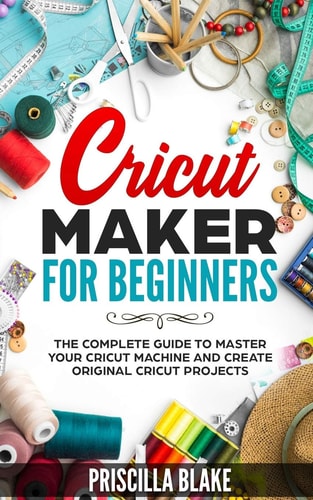 Cricut Maker for Beginners The Complete Guide to Master Your Cricut Machine and Create Original Cricut Projects