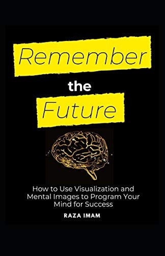 Remember the Future How to Use Visualization and Mental Images to Program Your Mind for Success