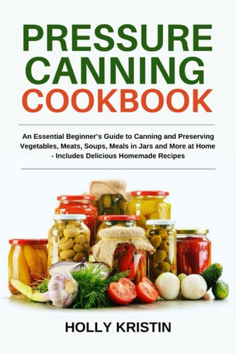 Pressure Canning Cookbook An Essential Beginner's Guide to Canning and Preserving Vegetables, Meats, Soups, Meals in Jars and More at Home - Includes Delicious Homemade Recipes