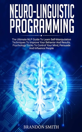 Neuro-Linguistic Programming The Ultimate Guide to Learn Advanced Self-Manipulation Techniques to Improve Your Behavior and Results. Psychology Tricks to Control Your Mind and Influence People
