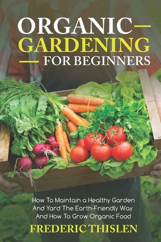 Organic Gardening for Beginners How to Maintain Healthy Garden and Yard the Earth-Friendly Way and How to Grow Organic Food