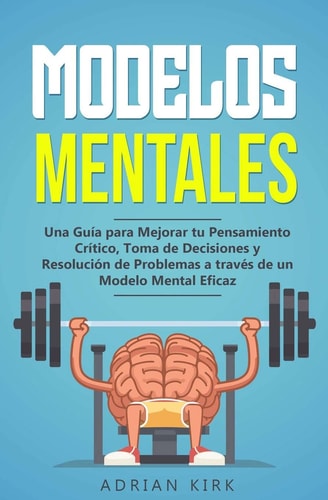 Modelos Mentales Una Guía Para Mejorar Tu Pensamiento Crítico, Toma de Decisiones Y Resolución de Problemas a Través de Un Modelo Mental Eficaz
