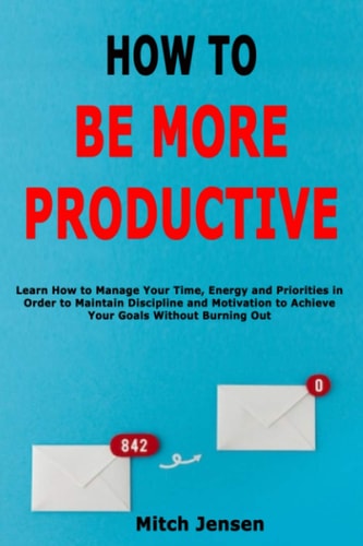How to Be More Productive Learn How to Manage Your Time, Energy and Priorities in Order to Maintain Discipline and Motivation to Achieve Your Goals Without Burning Out