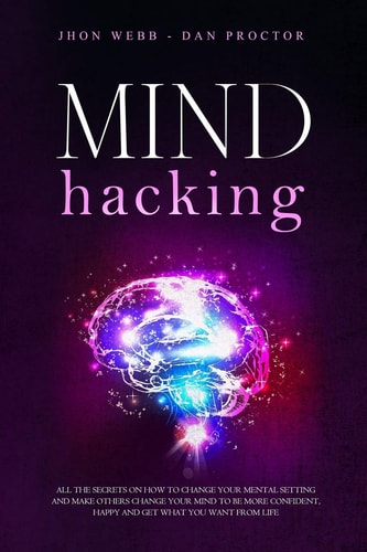 Mind Hacking All the Secrets on how to Change Your Mental Setting and Make Others Change Your Mind to be More Confident, Happy and Get what You Want from Life