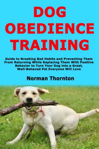 Dog Obedience Training Guide to Breaking Bad Habits and Preventing Them From Returning While Replacing Them With Positive Behavior to Turn Your Dog Into a Great, Well-Behaved Pet Everyone Will Love