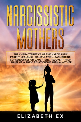 Narcissistic Mothers The Characteristics of the Narcissistic Parent: Jealousy, Manipulation, Gaslighting. Consequences on Daughters. Recovery from Abuse of a Toxic Relationship with a Mother.