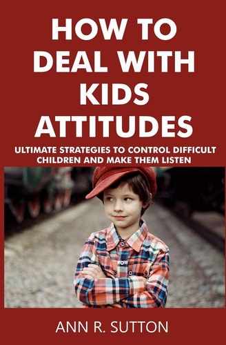 How to Deal with Kids Attitudes Ultimate Strategies to Control Difficult Children and Make Them Listen