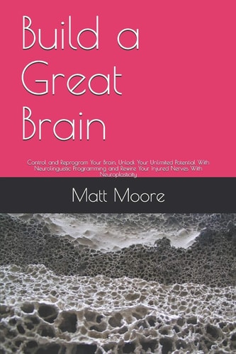 Build a Great Brain Control and Reprogram Your Brain, Unlock Your Unlimited Potential With Neurolinguistic Programming and Rewire Your Injured Nerves With Neuroplasticity
