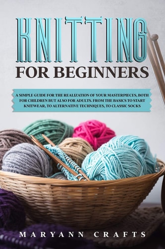 Knitting for Beginners A Simple Guide For the Realization of Your Masterpieces, Both for Children But Also for Adults. From the Basics to Start Knitwear, to Alternative Techniques, to Classic Socks.