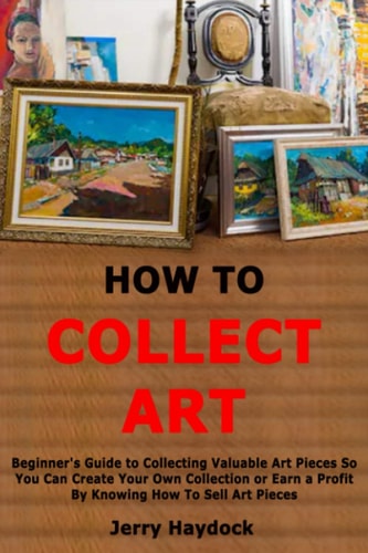 How to Collect Art Beginner's Guide to Collecting Valuable Art Pieces So You Can Create Your Own Collection Or Earn a Profit By Knowing How To Sell Art Pieces
