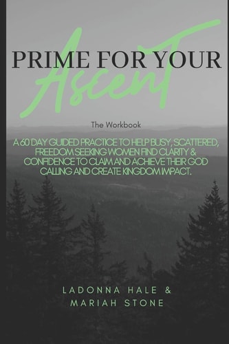The Prime For Your Ascent Workbook A 60 Day Guided Practice to Help Busy, Scattered, Freedom Seeking Working Women Find Clarity & Confidence to Claim and Achieve Their God Calling and Create Kingdom Impact.