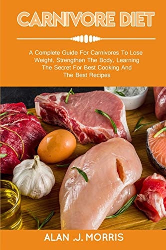 Carnivore Diet A Complete Guide For Carnivores To Lose Weight, Strengthen The Body, Learning The Secret For Best Cooking And The Best Recipes
