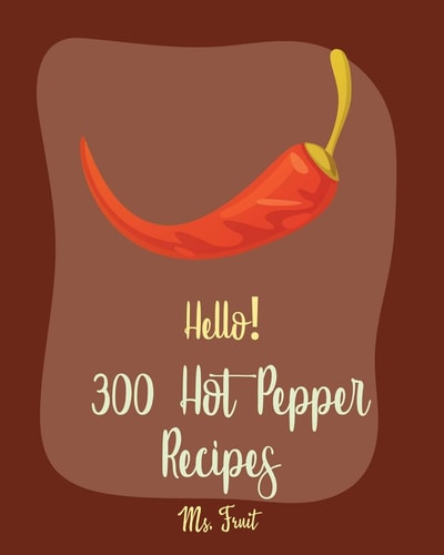 Hello! 300 Hot Pepper Recipes Best Hot Pepper Cookbook Ever For Beginners [Book 1]