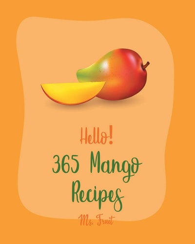 Hello! 365 Mango Recipes Best Mango Cookbook Ever For Beginners [Mexican Salsa Recipes, Veggie Smoothie Recipe Book, Thai Salad Recipe, Healthy Salad Dressing Recipe, Smoothie Bowl Recipe] [Book 1]