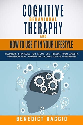 Cognitive Behavioral Therapy and How to Use It in Your Lifestyle Beginners Strategies For Enjoy Life. Freedom From Anxiety, Depression, Panic, Worries And Acquire Your Self-Awareness