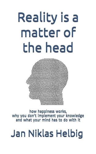 Reality is a Matter of the Head How Happiness Works, why You Don't Implement Your Knowledge and what Your Mind Has to Do with it