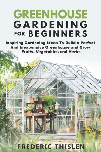 Greenhouse Gardening for Beginners Inspiring Gardening Ideas To Build a Perfect And Inexpensive Greenhouse and Grow Fruits, Vegetables and Herbs