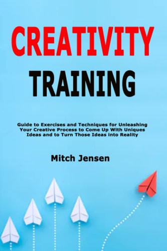 Creativity Training Guide to Exercises and Techniques for Unleashing Your Creative Process to Come Up With Uniques Ideas and to Turn Those Ideas Into Reality
