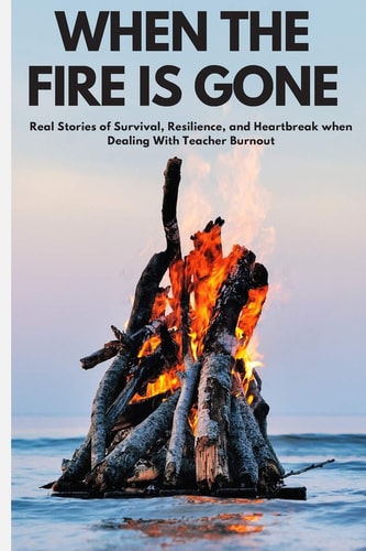 When the Fire is Gone Real Stories of Survival, Resilience, and Heartbreak When Dealing With Teacher Burnout