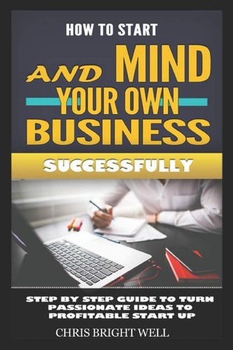 How to Start and Mind Your Own Business Successfully Step By Step Guide To Turn Passionate Ideas To Profitable Start Up