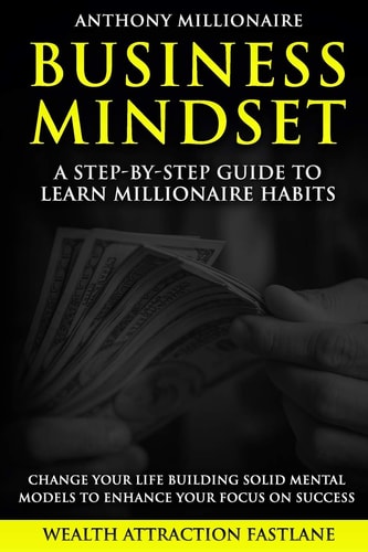 Business Mindset A Step-by-step Guide to Learn Millionaire Habits and Change Your Life. An Easy Wait to Build Solid Mental Models to Enhance Your Focus on Success.
