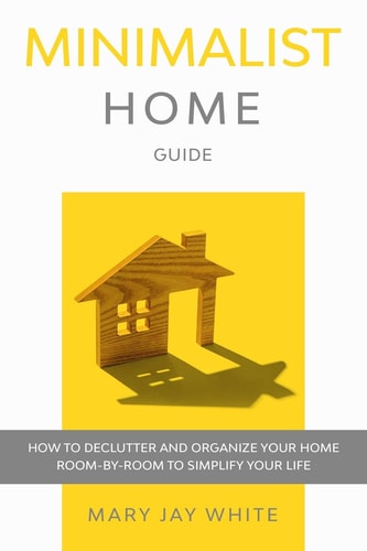 Minimalist Home Guide How to Declutter and Organize Your Home Room-By-Room to Simplify Your Life.