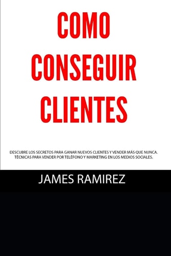 Cómo Conseguir Clientes Descubre Los Secretos Para Ganar Nuevos Clientes Y Vender Más Que Nunca. Técnicas Para Vender Por Teléfono Y Marketing en Los Medios Sociales.